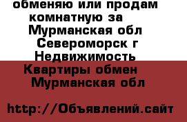 обменяю или продам 2-комнатную за 600 - Мурманская обл., Североморск г. Недвижимость » Квартиры обмен   . Мурманская обл.